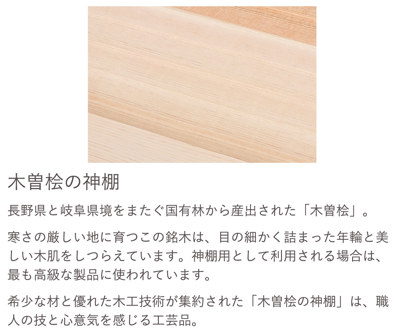 長野県と岐阜県境をまたぐ国有林から産出された「木曽桧」。希少な材と優れた木工技術が集約された「木曽桧の神棚」は、職人の技と心意気を感じる工芸品。